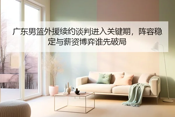广东男篮外援续约谈判进入关键期，阵容稳定与薪资博弈谁先破局